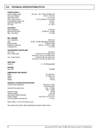 13.0    TECHNICAL SPECIFICATIONS PS 279

  POWER SUPPLY
  mains voltage range                   All units : 100 – 240 V 50/60Hz AC
  DC ouput voltage                                         +30 V +/- 5% DC
  ripple and noise                                             < 11 mV rms
  max. output current                           2.5 A continous, 3.5 A peak
  circuit breaker delay time                                        0.2 sec.
  automatic reset time                                              3.0 sec.
  DC Input                                                        12 – 28 V

  AUX INPUT
  input impedance                                                11 Kohms
  Nominal input level                                   -20 dBu to +10 dBu
  Max. input level                                                 +21 dBu


  MIC. PREAMP
  mic. impedance                                                 200 ohms
  gain                                 40 dB - 60 dB (adjustable internally)
  presence filter                                           +6 dB at 5 kHz
  frequency response                              200 Hz – 15 kHz (-3 dB)
  V electret mic.                                                 + 9 V DC

  HEADPHONES DRIVER AMP
  max. load                                                       100 ohms
  max. output level                           normal 16 V rms (200 ohms)
                                         binaural 2 x 8.5 V rms (400 ohms)
  max. output power                          normal 0.5 W rms (each can)
                                         binaural 2 x 0.2 W rms (each can)

  SIDETONE
  rejection                                            0 – 30 dB adjustable

  BUZZER
  max. SPL                                                          100 dBA

  DIMENSIONS AND WEIGHT
  width                                                       19" (483 mm)
  height                                                      1U (44.5 mm)
  depth                                                             150 mm
  weight                                                            1.85 Kg

  GENERAL SYSTEM SPECIFICATIONS
  intercom line impedance                                350 ohms (1kHz)
                                                          2.2 Kohms (DC)
  intercom line audio level                                 nom. –18 dBu
                                                             Max. +4 dBu
  dynamic range                                                     80 dB
  call send signal                                               +2.8 mA
  call receive signal threshold                                +2.4 V DC
  supply voltage                                   +30 V DC (12 V to 32 V)
  mic mute power interrupt time                                   0.1 sec.

  Note: 0 dBu = 775 mV into open circuit.

  ASL reserve the right to alter specifications without further notice.




 12                                                          User manual PS 279 / Issue 1 © 2006 ASL Intercom, Utrecht, The Netherlands
 