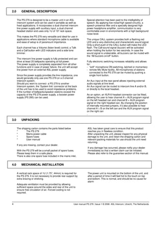 2.0       GENERAL DESCRIPTION

      The PS 279 is designed to be a master unit in an ASL                 Special attention has been paid to the intelligibility of
      intercom system and can be used in portable as well as               speech. By applying low noise/high speed circuitry, a
      fixed applications. It incorporates a dual channel intercom          speech presence filter and a specially designed high
      line power supply with auxiliary input, a dual channel               power headphone amplifier, communication is very
      headset station and uses only 1U of 19” rack space.                  comfortable even in environments with a high background
                                                                           noise level.
      This makes the PS 279 very versatile and ideal for use in
      applications where standard microphone cable is available            The unique CALL system provides both a flashing red
      and ease of setup is of paramount importance.                        LED and a very distinctive and characteristic sound signal.
                                                                           Only a short push of the CALL button will make the LED
      Each channel has a Volume (listen level) control, a Talk             flash. The Call sound signal (buzzer) will be activated
      and a Call button with LED indicators and a side tone                when holding the button for two seconds. In case the
      trimmer.                                                             sound signal is undesirable, all buzzers can be muted with
                                                                           the “All buzzers on/off” button.
      The intercom line power supply is fully protected and can
      drive at least 20 beltpacks operating at full power.                 Fully electronic switching increases reliability and allows
      The power supply is completely separated from all other              for:
      functions and in case of power failure, the unit will accept         - “soft” microphone ON switching, latched or momentary
      line power from an external ASL power supply.                        - remote Mic Mute facility. All microphones of stations
                                                                             connected to the PS 279 can be muted by pushing a
      Since the power supply provides the line impedance, one                single front button.
      would generally only use one PS 279 on a 2-channel
      Intercom system.                                                     An Aux input at the rear panel allows injecting external
      Should you want to connect a PS 279 to another                       audio signals at line level.
      Intercom system, the ‘System link’ connector at the back             An Aux signal can be routed to intercom line A and/or B,
      of the unit has to be used to avoid impedance problems.              or directly to the local headset.
      If the number of beltpacks/speaker stations exceed the
      capacity of the PS 279 power supply, a booster power                 As an option, an XLR-6 headset connector can be fitted,
      supply (PS 285) can be used.                                         allowing the user to hear channel A + AUX program signal
                                                                           on the left headset can and channel B + AUX program
                                                                           signal on the right headset can. By changing the position
                                                                           of internally mounted jumpers, it’s also possible to hear
                                                                           channel A + B on the left can and the AUX program signal
                                                                           on the right can
                                                                           .

3.0       UNPACKING

      The shipping carton contains the parts listed below                  ASL has taken great care to ensure that this product
      *       The PS 279                                                   reaches you in flawless condition.
      *       Mains power cable                                            After unpacking the unit, please inspect for any physical
      *       Spare fuses                                                  damage to the unit, and retain the shipping carton and
      *       User manual                                                  relevant packing materials for use should the unit need
                                                                           returning.
      If any are missing, contact your dealer.
                                                                           If any damage has occurred, please notify your dealer
      With the PS 279 will be a small packet of spare fuses.               immediately so that a written claim can be initiated.
      Please keep them in a safe place.                                    Please also refer to the guarantee section of this manual.
      There is also one spare fuse included in the mains inlet.


4.0       MECHANICAL INSTALLATION

      A vertical rack space of 1U (1.75”, 44mm) is required for            The power unit is mounted on the bottom of the unit, and
      the PS 279. It is not necessary to provide rear support by           after a period of time it will feel hot to the touch on top
      extra bracing or shelving.                                           and bottom. This is normal, and should be no cause for
                                                                           alarm
      Adequate ventilation must be provided by allowing
      sufficient space around the sides and rear of the unit to
      ensure free circulation of air. Forced cooling is not
      required.



4                                                             User manual PS 279 / Issue 1 © 2006 ASL Intercom, Utrecht, The Netherlands
 
