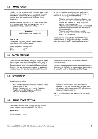 5.0        MAINS POWER

      The PS 279 may be connected to the mains power outlet              As the colours of the wires in the mains lead may not
      to which other audio equipment is connected. The outlet            correspond with the coloured markings identifying the
      should have a clean earth. Avoid using mains power                 terminals in your plug, proceed as follows:
      outlets, which also power dimmer controlled lighting
      equipment.                                                              -        The wire that is coloured green-and-yellow must
                                                                                       be connected to the terminal in the plug, which is
      Before connecting the unit to its AC power source, check                         marked with the letter “E”, or by the ground
      if the mains voltage of the unit (100 V – 240 V) is in                           symbol, or is coloured green.
      accordance with your local mains voltage.                               -        The wire that is coloured blue must be connected
                                                                                       to the terminal that is marked with the letter “N”
                                                                                       or coloured black.
                           WARNING                                            -        The wire that is coloured brown must be
                 This appliance must be earthed                                        connected to the terminal that is marked with the
                                                                                       letter “L” or coloured red.

                                                                         Those units that are supplied to the North American
      IMPORTANT                                                          market will have an integral moulded 3-pin connector,
      The wires in this mains lead are colour coded in                   which is provided to satisfy required local standards.
      accordance with the following code:

      green and yellow / safety ground
      blue             / neutral
      brown            / live


5.1       SAFETY EARTHING

      The green-and-yellow wire of the mains cord must always                might be mounted shall be connected to the same
      be connected to the electrical installation safety earth or            grounding circuit.
      ground. It is essential for personal safety as well as for
      proper operation of the PS 279 and the other connected                 The PS 279 employs professionally designed audio input
      stations. This wire is internally connected to all exposed             and output circuits which do not require the disconnection
      metal surfaces. Any rack framework into which this unit                of any safety earth for the avoidance of hum loops.



5.2       POWERING UP

      Powering up procedure:

      -   Make sure that the red power switch on the left side of        -        Turn on the power with the red button. The red
          the front panel is OFF.                                                 overload LED will light up for about 3 seconds, then
      -   Connect the power cord to the rear of the station.                      extinguishes and the green power LED will switch on,
      -   Plug the other end of the power cord into a                             indicating the station is active.
          PROPERLY GROUNDED outlet.
                                                                         See for further installation and operation the concerning
                                                                         sections.


5.3        MAINS POWER SETTING

      The unit has a switch mode power supply and accepts
      mains voltages from 100 – 240 VAC (50 / 60 Hz).

      Mains Fuse

      For all voltages : T 1250.




User manual PS 279 / Issue 1 © 2006 ASL Intercom, Utrecht, The Netherlands                                                               5
 