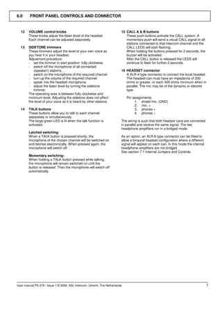 6.0      FRONT PANEL CONTROLS AND CONNECTOR


  12    VOLUME control knobs                                             15 CALL A & B buttons
        These knobs adjust the listen level of the headset.                 These push buttons activate the CALL system. A
        Each channel can be adjusted separately.                            momentary push will send a visual CALL signal to all
                                                                            stations connected to that intercom channel and the
  13    SIDETONE trimmers                                                   CALL LEDS will start flashing.
        These trimmers adjust the level of your own voice as                When holding the buttons pressed for 2 seconds, the
        you hear it in your headset.                                        buzzer will be activated.
        Adjustment procedure:                                               After the CALL button is released the LEDS will
        - set the trimmer in start position: fully clockwise.               continue to flash for further 2 seconds.
        - switch off the microphone of all connected
           (speaker!) stations.                                          16 HEADSET connector
        - switch on the microphone of the required channel.                 A XLR-4 type connector to connect the local headset.
        - turn up the volume of the required channel.                       The headset-can must have an impedance of 200
        - speak into the headset microphone.                                ohms or greater, or each 400 ohms minimum when in
        - adjust the listen level by turning the sidetone                   parallel. The mic may be of the dynamic or electret
           trimmer.                                                         type.
        The operating area is between fully clockwise and
        minimum level. Adjusting the sidetone does not affect                Pin assignments:
        the level of your voice as it is heard by other stations.                 1. shield mic. (GND)
                                                                                  2. mic. +
  14    TALK buttons                                                              3. phones +
        These buttons allow you to talk to each channel                           4. phones –
        separately or simultaneously.
        The large green LED is lit when the talk function is             The wiring is such that both headset cans are connected
        activated.                                                       in parallel and receive the same signal. The two
                                                                         headphone amplifiers run in a bridged mode.
        Latched switching:
        When a TALK button is pressed shortly, the                       As an option, an XLR-6 type connector can be fitted to
        microphone of the chosen channel will be switched on             allow a binaural headset configuration where a different
        and latches electronically. When pressed again, the              signal will appear on each can. In this mode the internal
        microphone will switch off.                                      headphone amplifiers are not bridged.
                                                                         See section 7.1 Internal Jumpers and Controls.
        Momentary switching:
        When holding a TALK button pressed while talking,
        the microphone will remain switched on until the
        button is released. Then the microphone will switch off
        automatically.




User manual PS 279 / Issue 1 © 2006 ASL Intercom, Utrecht, The Netherlands                                                           7
 
