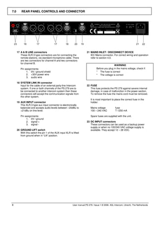 7.0       REAR PANEL CONTROLS AND CONNECTOR




      17 A & B LINE connectors                                            21 MAINS INLET / DISCONNECT DEVICE
         These XLR-3 type connectors are for connecting the                  IEC Mains connector. For correct wiring and operation
         remote-stations, via standard microphone cable. There               refer to section 4.0.
         are two connectors for channel A and two connectors
         for channel B.
                                                                                                   WARNING
         Pin assignments:                                                          Before you plug in the mains voltage, check if:
              1. 0V / ground shield                                                * The fuse is correct
              2. +30V power wire                                                   * The voltage is correct
              3. audio wire

      18 SYSTEM LINK IN connector
         Input for the cable of an external party-line Intercom           22 FUSE
         system. If one or both channels of the PS 279 are to                This fuse protects the PS 279 against severe internal
         be connected to another intercom system then these                  damage, in case of malfunction in the power section.
         connectors will accept the communication signals from               To remove the fuse the mains cord must be removed.
         the other system.
                                                                             It is most important to place the correct fuse in the
      19 AUX INPUT connector                                                 holder:
         This XLR-3 type aux input connector is electronically
         balanced and accepts audio levels between –20dBu to                 Mains voltage           fuse
         +21dBu on line level.                                               100 – 240 VAC           T 1250 mA

         Pin assignments:                                                    Spare fuses are supplied with the unit.
              1. 0V / ground
              2. signal +                                                 23 DC INPUT connectors
              3. signal -                                                    These connectors can be used as a backup power
                                                                             supply or when no 100/240 VAC voltage supply is
      20 GROUND LIFT switch                                                  available. They accept 12 – 28 VDC.
         With this switch the pin 1 of the AUX input XLR is lifted
         from ground when in “Lift” position.




8                                                           User manual PS 279 / Issue 1 © 2006 ASL Intercom, Utrecht, The Netherlands
 