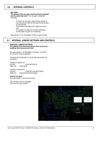 8.0           INTERNAL CONTROLS

      MIC GAIN
      The setting of the mic gain must be done by qualified
      service personnel only ! The mic gain is adjusted
      internally.

          -     To reach the mic gain, undo the two screws at
                the front panel of the PS 279 and the two screws
                on the top side.
          -     The trimmer is located at the right front of the
                unit.
          -     To increase mic gain turn counter clockwise.
          -     To decrease mic gain turn clockwise.

      See section 7.1 for the location of the mic gain trimmer.


8.1      INTERNAL JUMPER SETTINGS AND CONTROLS

      BINAURAL JUMPER SETTINGS
      The setting of the binaural jumpers must be done by
      qualified service personnel only !

      See also section 5.16 HEADSET connector, an XLR-6
      is a must for binaural operation.

      The binaural configuration is set by internal jumpers J3,
      as follows:

      Jumpers in position A:
      Left can               Channel A and B.
      Right can    AUX signal.

      Jumpers in position B:
      Left can               Channel A and AUX signal
      Right can    Channel B and AUX signal

      Internal mic gain
      See also section 7.0 Internal controls.

      The mic gain trimmer is labeled:
      P2 for the mic gain setting.




User manual PS 279 / Issue 1 © 2006 ASL Intercom, Utrecht, The Netherlands   9
 