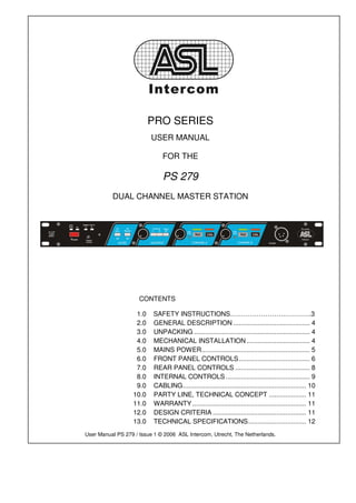 PRO SERIES
                         USER MANUAL

                              FOR THE

                              PS 279
          DUAL CHANNEL MASTER STATION




                     CONTENTS

                   1.0    SAFETY INSTRUCTIONS……………………………….3
                   2.0    GENERAL DESCRIPTION ......................................... 4
                   3.0    UNPACKING .............................................................. 4
                   4.0    MECHANICAL INSTALLATION .................................. 4
                   5.0    MAINS POWER.......................................................... 5
                   6.0    FRONT PANEL CONTROLS ...................................... 6
                   7.0    REAR PANEL CONTROLS ........................................ 8
                   8.0    INTERNAL CONTROLS ............................................. 9
                   9.0    CABLING.................................................................. 10
                  10.0    PARTY LINE, TECHNICAL CONCEPT .................... 11
                  11.0    WARRANTY ............................................................. 11
                  12.0    DESIGN CRITERIA .................................................. 11
                  13.0    TECHNICAL SPECIFICATIONS............................... 12
User Manual PS 279 / Issue 1 © 2006 ASL Intercom, Utrecht, The Netherlands.
 