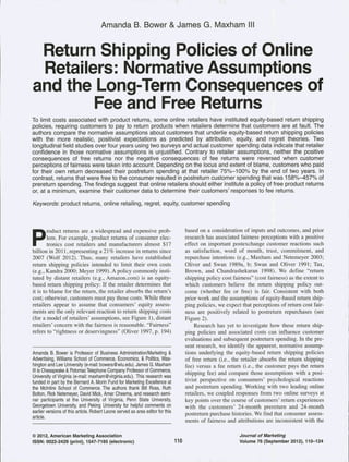 Amanda B. Bower & James G. Maxham III 
Return Shipping Poiicies of Oniine 
Retailers: Normative Assumptions 
and the Long-Term Consequences of 
Fee and Free Returns 
To limit costs associated with product returns, some online retailers have instituted equity-based return shipping 
policies, requiring customers to pay to return products when retailers determine that customers are at fault. The 
authors compare the normative assumptions about customers that underlie equity-based return shipping policies 
with the more realistic, positivist expectations as predicted by attribution, equity, and regret theories. Two 
longitudinal field studies over four years using two surveys and actual customer spending data indicate that retailer 
confidence in those normative assumptions is unjustified. Contrary to retailer assumptions, neither the positive 
consequences of free returns nor the negative consequences of fee returns were reversed when customer 
perceptions of fairness were taken into account. Depending on the locus and extent of blame, customers who paid 
for their own return decreased their postreturn spending at that retailer 75%-100% by the end of two years. In 
contrast, returns that were free to the consumer resulted in postreturn customer spending that was 158%-457% of 
prereturn spending. The findings suggest that online retailers should either institute a policy of free product returns 
or, at a minimum, examine their customer data to determine their customers' responses to fee returns. 
Keywords: product returns, online retailing, regret, equity, customer spending 
Product returns are a widespread and expensive prob-lem. 
For example, product returns of consumer elec-tronics 
cost retailers and manufacturers almost $17 
billion in 2011, representing a 21 % increase in returns since 
2007 (Wolf 2012). Thus, many retailers have established 
return shipping policies intended to limit their own costs 
(e.g., Kandra 2000; Meyer 1999). A policy commonly insti-tuted 
by distant retailers (e.g., Amazon.com) is an equity-based 
return shipping policy: If the retailer determines that 
it is to blame for the return, the retailer absorbs the return's 
cost; otherwise, customers must pay those costs. While these 
retailers appear to assume that consumers' equity assess-ments 
are the only relevant reaction to return shipping costs 
(for a model of retailers' assumptions, see Figure 1), distant 
retailers' concern with the fairness is reasonable. "Fairness" 
refers to "rightness or deservingness" (Oliver 1997, p. 194) 
Amanda B. Bower is Professor of Business Administration/Marketing & 
Advertising, Williams School of Commerce, Economics, & Politics, Was-hington 
and Lee University (e-mail: bowera@wlu.edu). James G. Maxham 
III is Chesapeake & Potomac Telephone Company Professor of Commerce, 
University of Virginia (e-mail: maxham@virginia.edu). This research was 
funded in part by the Bernard A. Morin Fund for IVIarketing Excellence at 
the Mclntire School of Commerce. The authors thank Bill Ross, Ruth 
Bolton, Rick Netemeyer, David Mick, Amar Cheema, and research semi-nar 
participants at the University of Virginia, Penn State University, 
Georgetown University, and Peking University for helpful comments on 
earlier versions of this article. Robert Leone served as area editor for this 
article. 
based on a consideration of inputs and outcomes, and prior 
research has associated fairness perceptions with a positive 
effect on important postexchange customer reactions such 
as satisfaction, word of mouth, trust, commitment, and 
repurchase intentions (e.g., Maxham and Netemeyer 2003; 
Oliver and Swan 1989a, b; Swan and Oliver 1991; Tax, 
Brown, and Chandrashekaran 1998). We define "return 
shipping policy cost fairness" (cost fairness) as the extent to 
which customers believe the return shipping policy out-come 
(whether fee or free) is fair. Consistent with both 
prior work and the assumptions of equity-based return ship-ping 
policies, we expect that perceptions of return cost fair-ness 
are positively related to postreturn repurchases (see 
Figure 2). 
Research has yet to investigate how these return ship-ping 
policies and associated costs can influence customer 
evaluations and subsequent postreturn spending. In the pre-sent 
research, we identify the apparent, normative assump-tions 
underlying the equity-based return shipping policies 
of free return (i.e., the retailer absorbs the return shipping 
fee) versus a fee return (i.e., the customer pays the return 
shipping fee) and compare those assumptions with a posi-tivist 
perspective on consumers' psychological reactions 
and postreturn spending. Working with two leading online 
retailers, we coupled responses from two online surveys at 
key points over the course of customers' return experiences 
with the customers' 24-month prereturn and 24-month 
postreturn purchase histories. We find that consumer assess-ments 
of fairness and attributions are inconsistent with the 
© 2012, American Marketing Association 
iSSN: 0022-2429 (print), 1547-7185 (eiectronic) 110 
Journal of Marketing 
Voiume 76 (September 2012), 110-124 
 