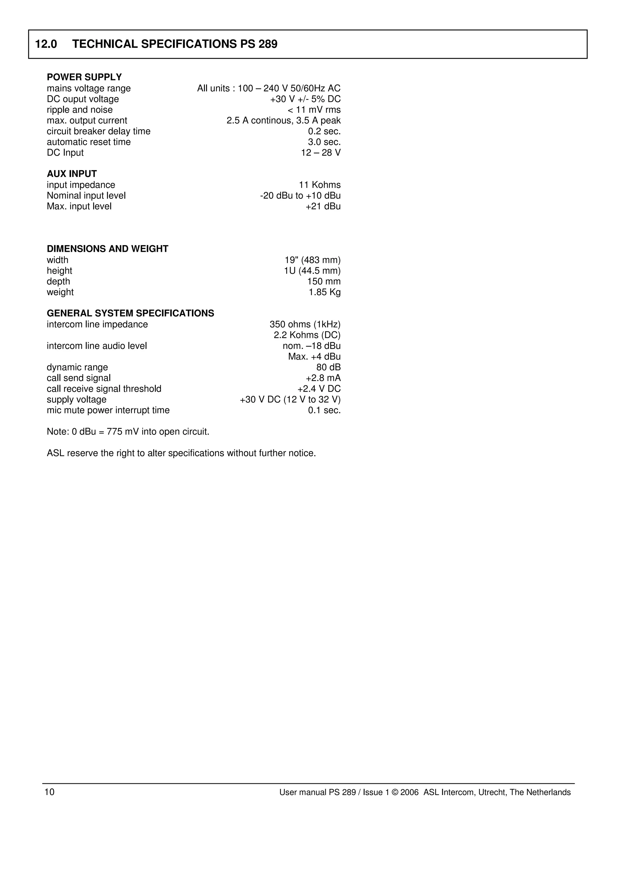 12.0    TECHNICAL SPECIFICATIONS PS 289

  POWER SUPPLY
  mains voltage range                   All units : 100 – 240 V 50/60Hz AC
  DC ouput voltage                                         +30 V +/- 5% DC
  ripple and noise                                             < 11 mV rms
  max. output current                           2.5 A continous, 3.5 A peak
  circuit breaker delay time                                        0.2 sec.
  automatic reset time                                              3.0 sec.
  DC Input                                                        12 – 28 V

  AUX INPUT
  input impedance                                                11 Kohms
  Nominal input level                                   -20 dBu to +10 dBu
  Max. input level                                                 +21 dBu



  DIMENSIONS AND WEIGHT
  width                                                       19" (483 mm)
  height                                                      1U (44.5 mm)
  depth                                                             150 mm
  weight                                                            1.85 Kg

  GENERAL SYSTEM SPECIFICATIONS
  intercom line impedance                                350 ohms (1kHz)
                                                          2.2 Kohms (DC)
  intercom line audio level                                 nom. –18 dBu
                                                             Max. +4 dBu
  dynamic range                                                     80 dB
  call send signal                                               +2.8 mA
  call receive signal threshold                                +2.4 V DC
  supply voltage                                   +30 V DC (12 V to 32 V)
  mic mute power interrupt time                                   0.1 sec.

  Note: 0 dBu = 775 mV into open circuit.

  ASL reserve the right to alter specifications without further notice.




 10                                                          User manual PS 289 / Issue 1 © 2006 ASL Intercom, Utrecht, The Netherlands
 
