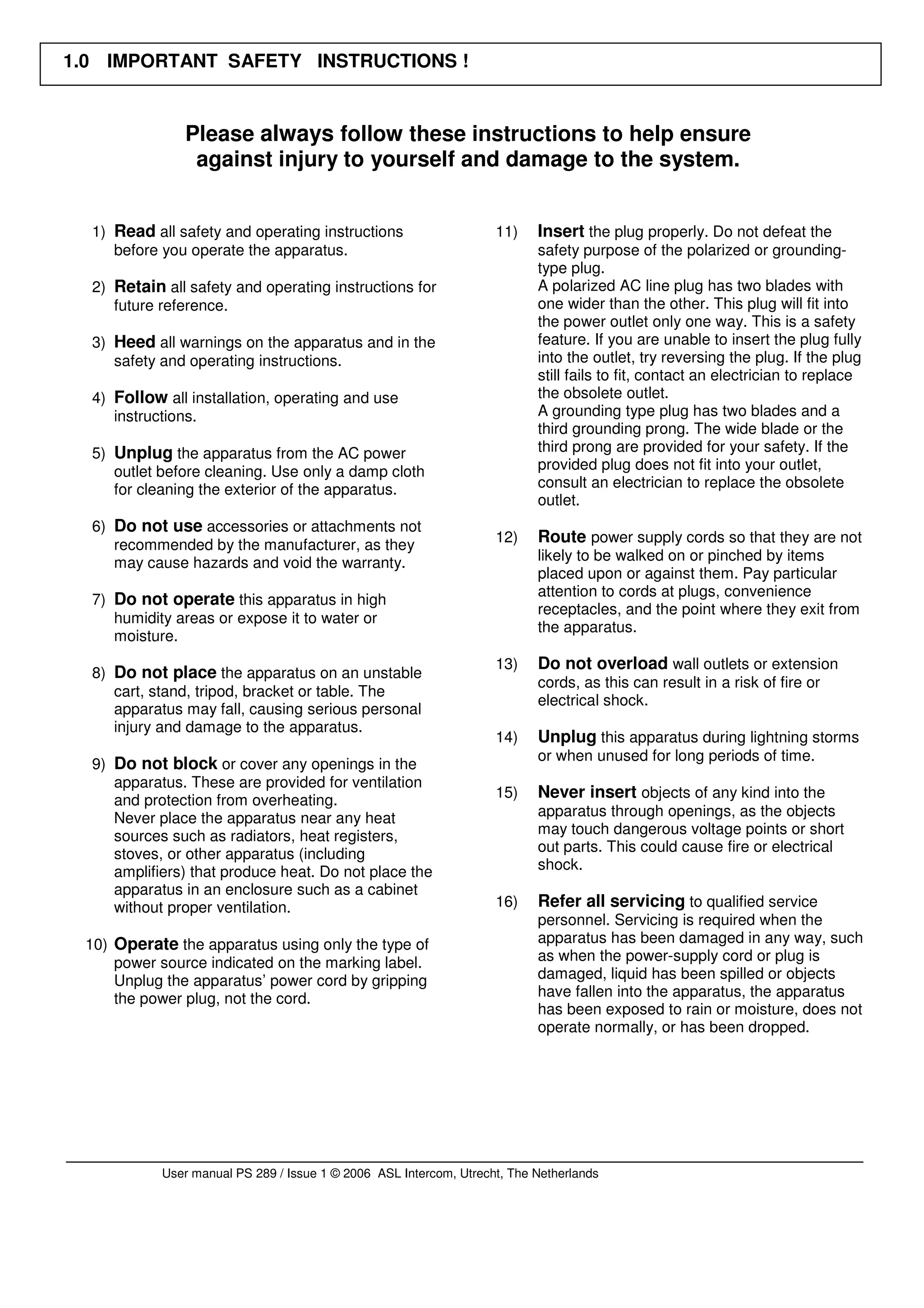 1.0 IMPORTANT SAFETY INSTRUCTIONS !


               Please always follow these instructions to help ensure
                against injury to yourself and damage to the system.


  1) Read all safety and operating instructions                     11)    Insert the plug properly. Do not defeat the
     before you operate the apparatus.                                     safety purpose of the polarized or grounding-
                                                                           type plug.
  2) Retain all safety and operating instructions for                      A polarized AC line plug has two blades with
     future reference.                                                     one wider than the other. This plug will fit into
                                                                           the power outlet only one way. This is a safety
  3) Heed all warnings on the apparatus and in the                         feature. If you are unable to insert the plug fully
     safety and operating instructions.                                    into the outlet, try reversing the plug. If the plug
                                                                           still fails to fit, contact an electrician to replace
  4) Follow all installation, operating and use                            the obsolete outlet.
     instructions.                                                         A grounding type plug has two blades and a
                                                                           third grounding prong. The wide blade or the
  5) Unplug the apparatus from the AC power                                third prong are provided for your safety. If the
     outlet before cleaning. Use only a damp cloth                         provided plug does not fit into your outlet,
     for cleaning the exterior of the apparatus.                           consult an electrician to replace the obsolete
                                                                           outlet.
  6) Do not use accessories or attachments not
     recommended by the manufacturer, as they                       12)    Route power supply cords so that they are not
     may cause hazards and void the warranty.                              likely to be walked on or pinched by items
                                                                           placed upon or against them. Pay particular
                                                                           attention to cords at plugs, convenience
  7) Do not operate this apparatus in high
                                                                           receptacles, and the point where they exit from
     humidity areas or expose it to water or
                                                                           the apparatus.
     moisture.
                                                                    13)    Do not overload wall outlets or extension
  8) Do not place the apparatus on an unstable
                                                                           cords, as this can result in a risk of fire or
     cart, stand, tripod, bracket or table. The
                                                                           electrical shock.
     apparatus may fall, causing serious personal
     injury and damage to the apparatus.
                                                                    14)    Unplug this apparatus during lightning storms
                                                                           or when unused for long periods of time.
  9) Do not block or cover any openings in the
     apparatus. These are provided for ventilation
     and protection from overheating.                               15)    Never insert objects of any kind into the
     Never place the apparatus near any heat                               apparatus through openings, as the objects
     sources such as radiators, heat registers,                            may touch dangerous voltage points or short
     stoves, or other apparatus (including                                 out parts. This could cause fire or electrical
     amplifiers) that produce heat. Do not place the                       shock.
     apparatus in an enclosure such as a cabinet
     without proper ventilation.                                    16)    Refer all servicing to qualified service
                                                                           personnel. Servicing is required when the
 10) Operate the apparatus using only the type of                          apparatus has been damaged in any way, such
     power source indicated on the marking label.                          as when the power-supply cord or plug is
     Unplug the apparatus’ power cord by gripping                          damaged, liquid has been spilled or objects
     the power plug, not the cord.                                         have fallen into the apparatus, the apparatus
                                                                           has been exposed to rain or moisture, does not
                                                                           operate normally, or has been dropped.




            User manual PS 289 / Issue 1 © 2006 ASL Intercom, Utrecht, The Netherlands
 