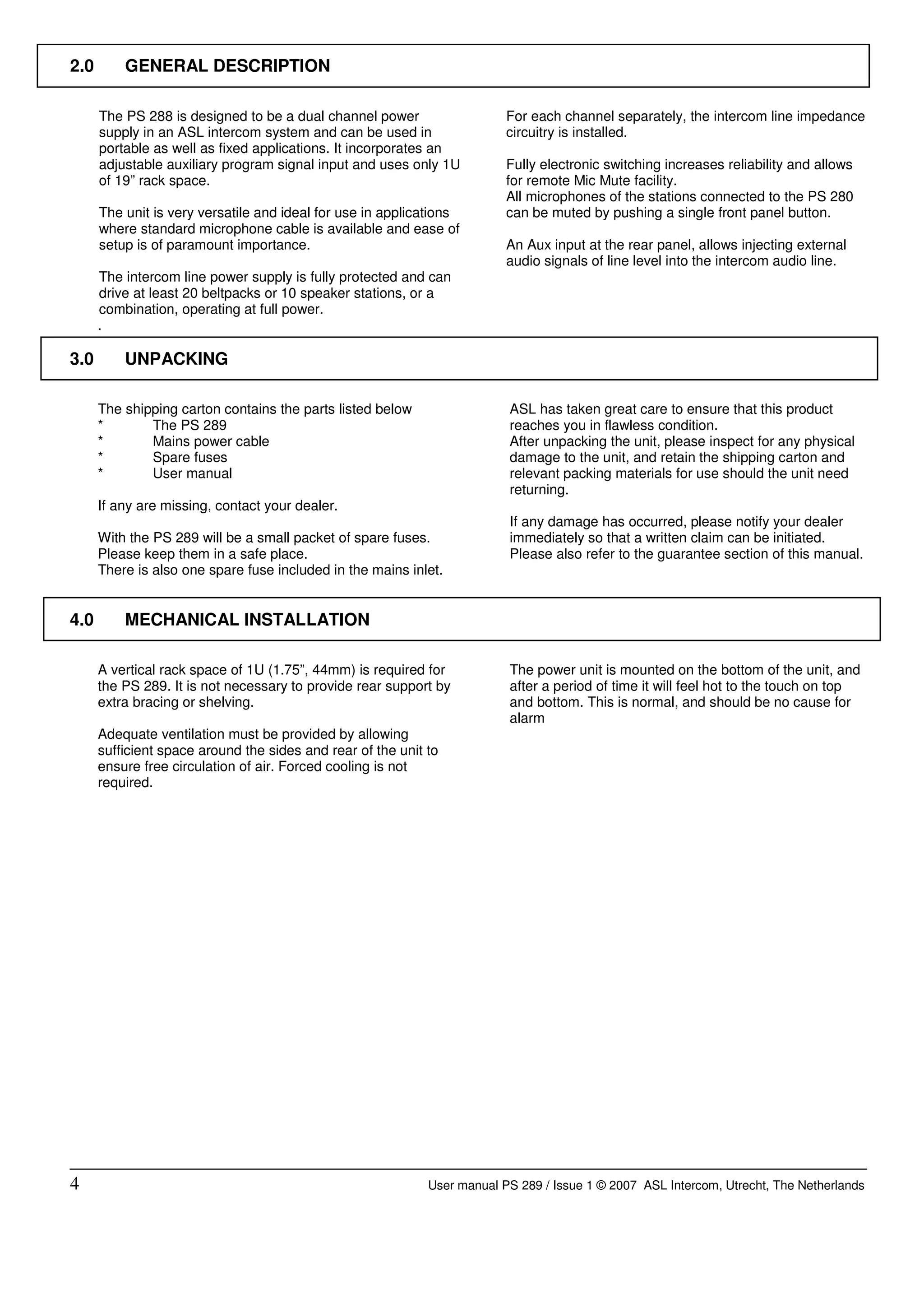 2.0       GENERAL DESCRIPTION

      The PS 288 is designed to be a dual channel power                   For each channel separately, the intercom line impedance
      supply in an ASL intercom system and can be used in                 circuitry is installed.
      portable as well as fixed applications. It incorporates an
      adjustable auxiliary program signal input and uses only 1U          Fully electronic switching increases reliability and allows
      of 19” rack space.                                                  for remote Mic Mute facility.
                                                                          All microphones of the stations connected to the PS 280
      The unit is very versatile and ideal for use in applications        can be muted by pushing a single front panel button.
      where standard microphone cable is available and ease of
      setup is of paramount importance.                                   An Aux input at the rear panel, allows injecting external
                                                                          audio signals of line level into the intercom audio line.
      The intercom line power supply is fully protected and can
      drive at least 20 beltpacks or 10 speaker stations, or a
      combination, operating at full power.
      .

3.0       UNPACKING

      The shipping carton contains the parts listed below                 ASL has taken great care to ensure that this product
      *       The PS 289                                                  reaches you in flawless condition.
      *       Mains power cable                                           After unpacking the unit, please inspect for any physical
      *       Spare fuses                                                 damage to the unit, and retain the shipping carton and
      *       User manual                                                 relevant packing materials for use should the unit need
                                                                          returning.
      If any are missing, contact your dealer.
                                                                          If any damage has occurred, please notify your dealer
      With the PS 289 will be a small packet of spare fuses.              immediately so that a written claim can be initiated.
      Please keep them in a safe place.                                   Please also refer to the guarantee section of this manual.
      There is also one spare fuse included in the mains inlet.


4.0       MECHANICAL INSTALLATION

      A vertical rack space of 1U (1.75”, 44mm) is required for           The power unit is mounted on the bottom of the unit, and
      the PS 289. It is not necessary to provide rear support by          after a period of time it will feel hot to the touch on top
      extra bracing or shelving.                                          and bottom. This is normal, and should be no cause for
                                                                          alarm
      Adequate ventilation must be provided by allowing
      sufficient space around the sides and rear of the unit to
      ensure free circulation of air. Forced cooling is not
      required.




4                                                            User manual PS 289 / Issue 1 © 2007 ASL Intercom, Utrecht, The Netherlands
 