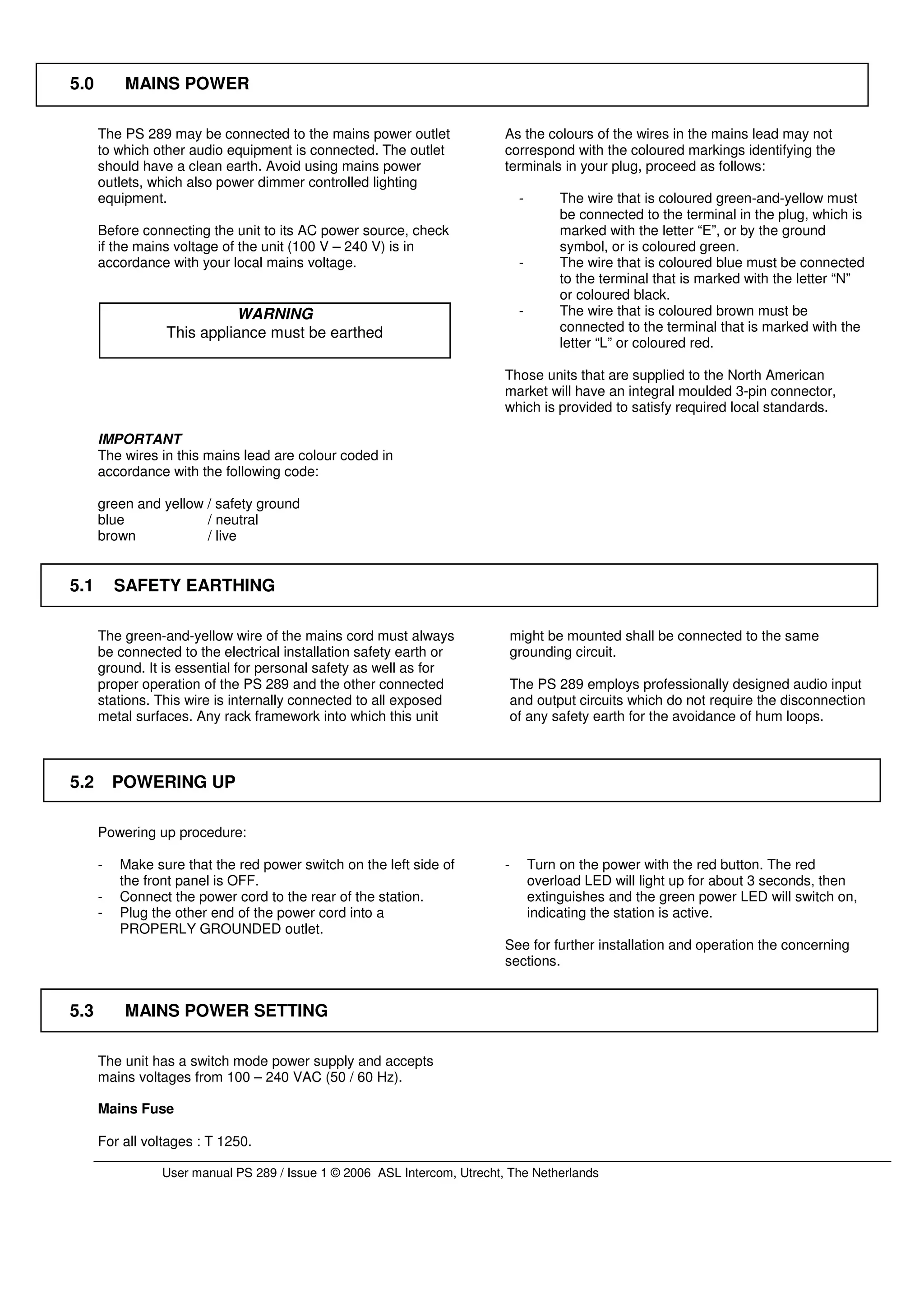 5.0        MAINS POWER

      The PS 289 may be connected to the mains power outlet               As the colours of the wires in the mains lead may not
      to which other audio equipment is connected. The outlet             correspond with the coloured markings identifying the
      should have a clean earth. Avoid using mains power                  terminals in your plug, proceed as follows:
      outlets, which also power dimmer controlled lighting
      equipment.                                                               -        The wire that is coloured green-and-yellow must
                                                                                        be connected to the terminal in the plug, which is
      Before connecting the unit to its AC power source, check                          marked with the letter “E”, or by the ground
      if the mains voltage of the unit (100 V – 240 V) is in                            symbol, or is coloured green.
      accordance with your local mains voltage.                                -        The wire that is coloured blue must be connected
                                                                                        to the terminal that is marked with the letter “N”
                                                                                        or coloured black.
                           WARNING                                             -        The wire that is coloured brown must be
                 This appliance must be earthed                                         connected to the terminal that is marked with the
                                                                                        letter “L” or coloured red.

                                                                          Those units that are supplied to the North American
                                                                          market will have an integral moulded 3-pin connector,
                                                                          which is provided to satisfy required local standards.

      IMPORTANT
      The wires in this mains lead are colour coded in
      accordance with the following code:

      green and yellow / safety ground
      blue             / neutral
      brown            / live


5.1       SAFETY EARTHING

      The green-and-yellow wire of the mains cord must always                 might be mounted shall be connected to the same
      be connected to the electrical installation safety earth or             grounding circuit.
      ground. It is essential for personal safety as well as for
      proper operation of the PS 289 and the other connected                  The PS 289 employs professionally designed audio input
      stations. This wire is internally connected to all exposed              and output circuits which do not require the disconnection
      metal surfaces. Any rack framework into which this unit                 of any safety earth for the avoidance of hum loops.



5.2       POWERING UP

      Powering up procedure:

      -   Make sure that the red power switch on the left side of         -        Turn on the power with the red button. The red
          the front panel is OFF.                                                  overload LED will light up for about 3 seconds, then
      -   Connect the power cord to the rear of the station.                       extinguishes and the green power LED will switch on,
      -   Plug the other end of the power cord into a                              indicating the station is active.
          PROPERLY GROUNDED outlet.
                                                                          See for further installation and operation the concerning
                                                                          sections.


5.3        MAINS POWER SETTING

      The unit has a switch mode power supply and accepts
      mains voltages from 100 – 240 VAC (50 / 60 Hz).

      Mains Fuse

      For all voltages : T 1250.

                User manual PS 289 / Issue 1 © 2006 ASL Intercom, Utrecht, The Netherlands
 