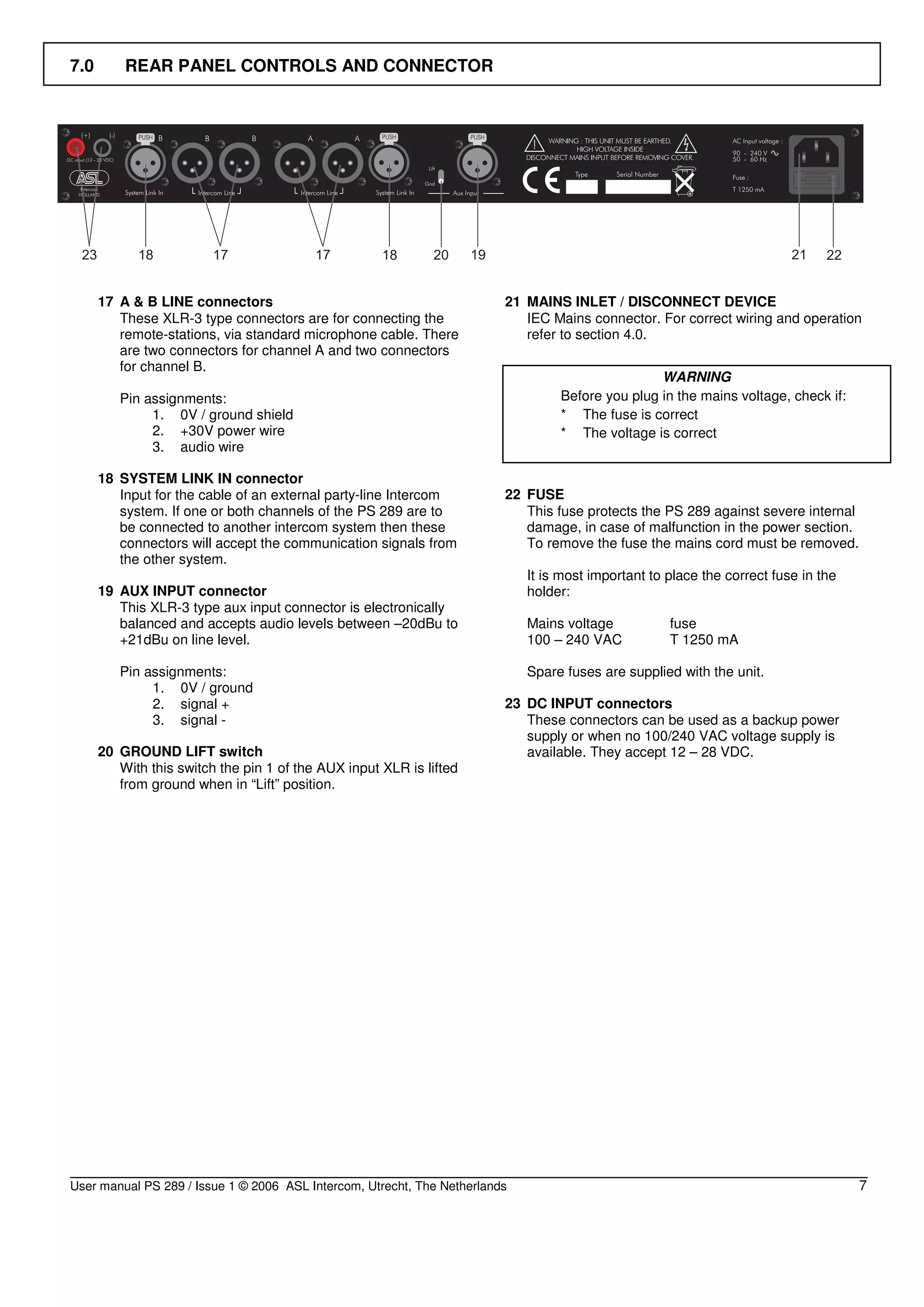 7.0       REAR PANEL CONTROLS AND CONNECTOR




      17 A & B LINE connectors                                           21 MAINS INLET / DISCONNECT DEVICE
         These XLR-3 type connectors are for connecting the                 IEC Mains connector. For correct wiring and operation
         remote-stations, via standard microphone cable. There              refer to section 4.0.
         are two connectors for channel A and two connectors
         for channel B.
                                                                                                  WARNING
         Pin assignments:                                                         Before you plug in the mains voltage, check if:
              1. 0V / ground shield                                               * The fuse is correct
              2. +30V power wire                                                  * The voltage is correct
              3. audio wire

      18 SYSTEM LINK IN connector
         Input for the cable of an external party-line Intercom          22 FUSE
         system. If one or both channels of the PS 289 are to               This fuse protects the PS 289 against severe internal
         be connected to another intercom system then these                 damage, in case of malfunction in the power section.
         connectors will accept the communication signals from              To remove the fuse the mains cord must be removed.
         the other system.
                                                                             It is most important to place the correct fuse in the
      19 AUX INPUT connector                                                 holder:
         This XLR-3 type aux input connector is electronically
         balanced and accepts audio levels between –20dBu to                 Mains voltage           fuse
         +21dBu on line level.                                               100 – 240 VAC           T 1250 mA

         Pin assignments:                                                    Spare fuses are supplied with the unit.
              1. 0V / ground
              2. signal +                                                23 DC INPUT connectors
              3. signal -                                                   These connectors can be used as a backup power
                                                                            supply or when no 100/240 VAC voltage supply is
      20 GROUND LIFT switch                                                 available. They accept 12 – 28 VDC.
         With this switch the pin 1 of the AUX input XLR is lifted
         from ground when in “Lift” position.




User manual PS 289 / Issue 1 © 2006 ASL Intercom, Utrecht, The Netherlands                                                           7
 