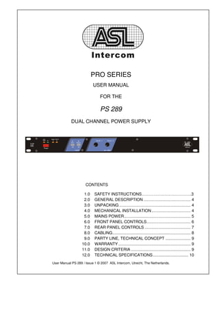 PRO SERIES
                          USER MANUAL

                              FOR THE

                              PS 289
            DUAL CHANNEL POWER SUPPLY




                     CONTENTS

                   1.0    SAFETY INSTRUCTIONS……………………………….3
                   2.0    GENERAL DESCRIPTION ......................................... 4
                   3.0    UNPACKING .............................................................. 4
                   4.0    MECHANICAL INSTALLATION .................................. 4
                   5.0    MAINS POWER .......................................................... 5
                   6.0    FRONT PANEL CONTROLS ...................................... 6
                   7.0    REAR PANEL CONTROLS ........................................ 7
                   8.0    CABLING .................................................................... 8
                   9.0    PARTY LINE, TECHNICAL CONCEPT ...................... 9
                  10.0    WARRANTY ............................................................... 9
                  11.0    DESIGN CRITERIA .................................................... 9
                  12.0    TECHNICAL SPECIFICATIONS ............................... 10
User Manual PS 289 / Issue 1 © 2007 ASL Intercom, Utrecht, The Netherlands.
 