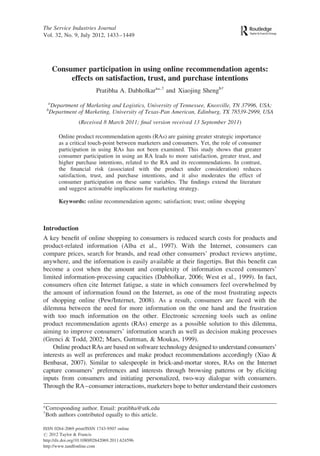 The Service Industries Journal 
Vol. 32, No. 9, July 2012, 1433–1449 
Consumer participation in using online recommendation agents: 
effects on satisfaction, trust, and purchase intentions 
Pratibha A. Dabholkara∗,† and Xiaojing Shengb† 
aDepartment of Marketing and Logistics, University of Tennessee, Knoxville, TN 37996, USA; 
bDepartment of Marketing, University of Texas-Pan American, Edinburg, TX 78539-2999, USA 
(Received 8 March 2011; final version received 13 September 2011) 
Online product recommendation agents (RAs) are gaining greater strategic importance 
as a critical touch-point between marketers and consumers. Yet, the role of consumer 
participation in using RAs has not been examined. This study shows that greater 
consumer participation in using an RA leads to more satisfaction, greater trust, and 
higher purchase intentions, related to the RA and its recommendations. In contrast, 
the financial risk (associated with the product under consideration) reduces 
satisfaction, trust, and purchase intentions, and it also moderates the effect of 
consumer participation on these same variables. The findings extend the literature 
and suggest actionable implications for marketing strategy. 
Keywords: online recommendation agents; satisfaction; trust; online shopping 
Introduction 
A key benefit of online shopping to consumers is reduced search costs for products and 
product-related information (Alba et al., 1997). With the Internet, consumers can 
compare prices, search for brands, and read other consumers’ product reviews anytime, 
anywhere, and the information is easily available at their fingertips. But this benefit can 
become a cost when the amount and complexity of information exceed consumers’ 
limited information-processing capacities (Dabholkar, 2006; West et al., 1999). In fact, 
consumers often cite Internet fatigue, a state in which consumers feel overwhelmed by 
the amount of information found on the Internet, as one of the most frustrating aspects 
of shopping online (Pew/Internet, 2008). As a result, consumers are faced with the 
dilemma between the need for more information on the one hand and the frustration 
with too much information on the other. Electronic screening tools such as online 
product recommendation agents (RAs) emerge as a possible solution to this dilemma, 
aiming to improve consumers’ information search as well as decision making processes 
(Grenci & Todd, 2002; Maes, Guttman, & Moukas, 1999). 
Online product RAs are based on software technology designed to understand consumers’ 
interests as well as preferences and make product recommendations accordingly (Xiao & 
Benbasat, 2007). Similar to salespeople in brick-and-mortar stores, RAs on the Internet 
capture consumers’ preferences and interests through browsing patterns or by eliciting 
inputs from consumers and initiating personalized, two-way dialogue with consumers. 
Through the RA–consumer interactions, marketers hope to better understand their customers 
∗Corresponding author. Email: pratibha@utk.edu 
†Both authors contributed equally to this article. 
ISSN 0264-2069 print/ISSN 1743-9507 online 
# 2012 Taylor & Francis 
http://dx.doi.org/10.1080/02642069.2011.624596 
http://www.tandfonline.com 
 