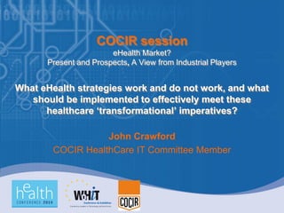 COCIR session
                       eHealth Market?
      Present and Prospects, A View from Industrial Players


What eHealth strategies work and do not work, and what
   should be implemented to effectively meet these
      healthcare ‘transformational’ imperatives?

                   John Crawford
        COCIR HealthCare IT Committee Member
 