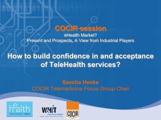 COCIR session
                      eHealth Market?
     Present and Prospects, A View from Industrial Players


How to build confidence in and acceptance
         of TeleHealth services?

                 Sascha Henke
       COCIR Telemedicine Focus Group Chair
 