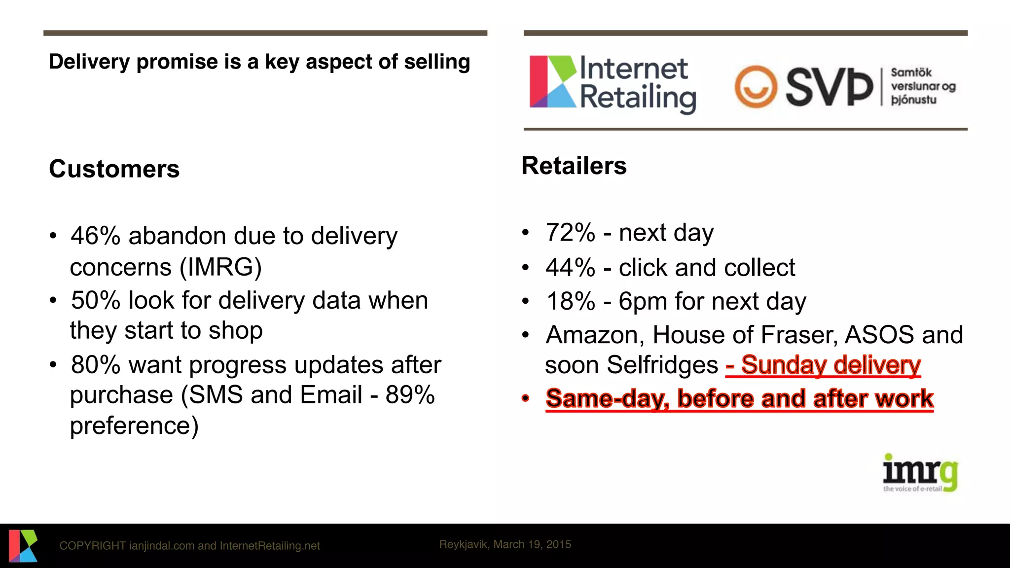 COPYRIGHT ianjindal.com and InternetRetailing.net Reykjavik, March 19, 2015
Delivery promise is a key aspect of selling
Customers
•  46% abandon due to delivery
concerns (IMRG)
•  50% look for delivery data when
they start to shop
•  80% want progress updates after
purchase (SMS and Email - 89%
preference)
Retailers
•  72% - next day
•  44% - click and collect
•  18% - 6pm for next day
•  Amazon, House of Fraser, ASOS and
soon Selfridges
 