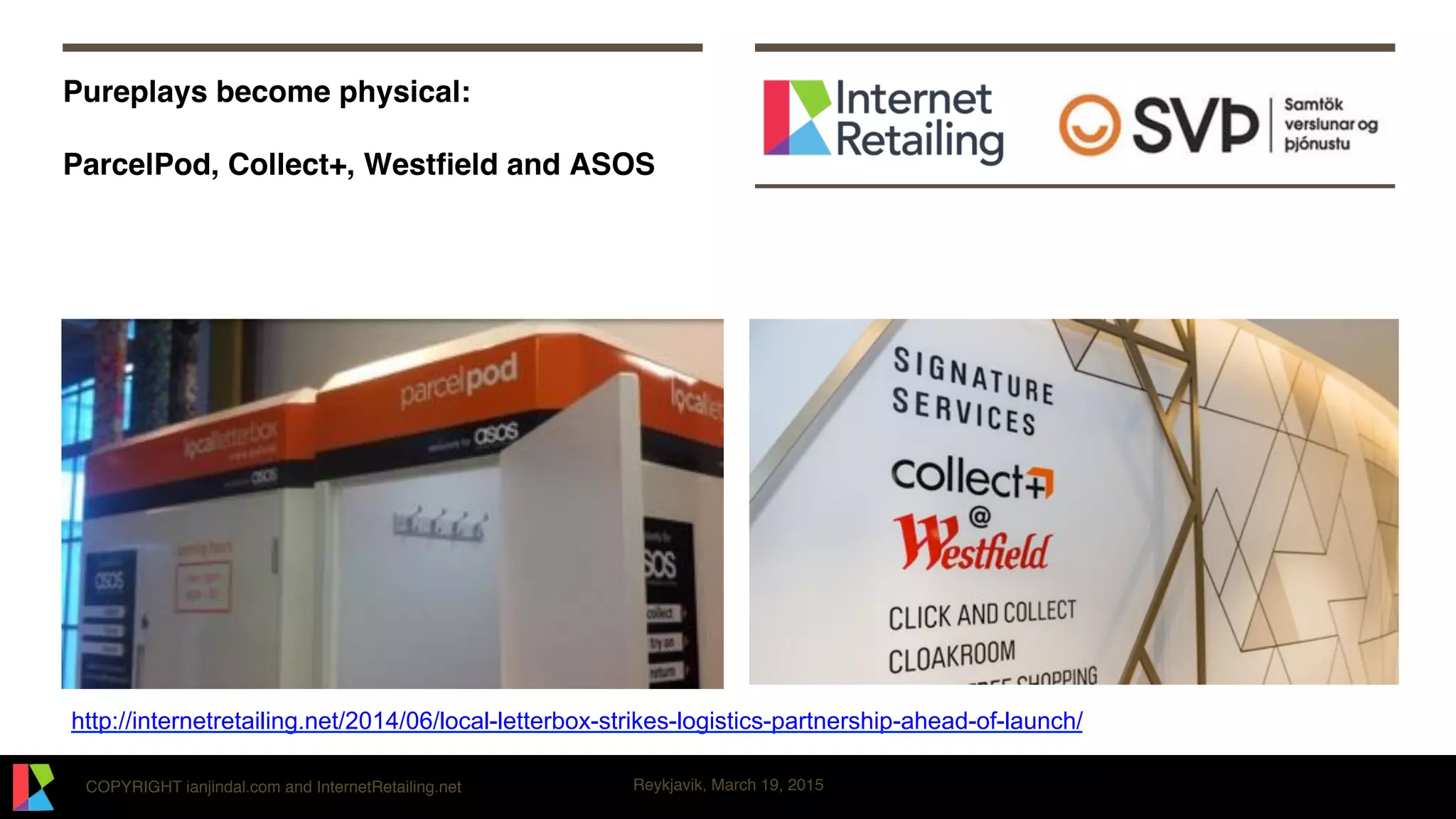 COPYRIGHT ianjindal.com and InternetRetailing.net Reykjavik, March 19, 2015
Pureplays become physical: 
 
ParcelPod, Collect+, Westﬁeld and ASOS
http://internetretailing.net/2014/06/local-letterbox-strikes-logistics-partnership-ahead-of-launch/
 
