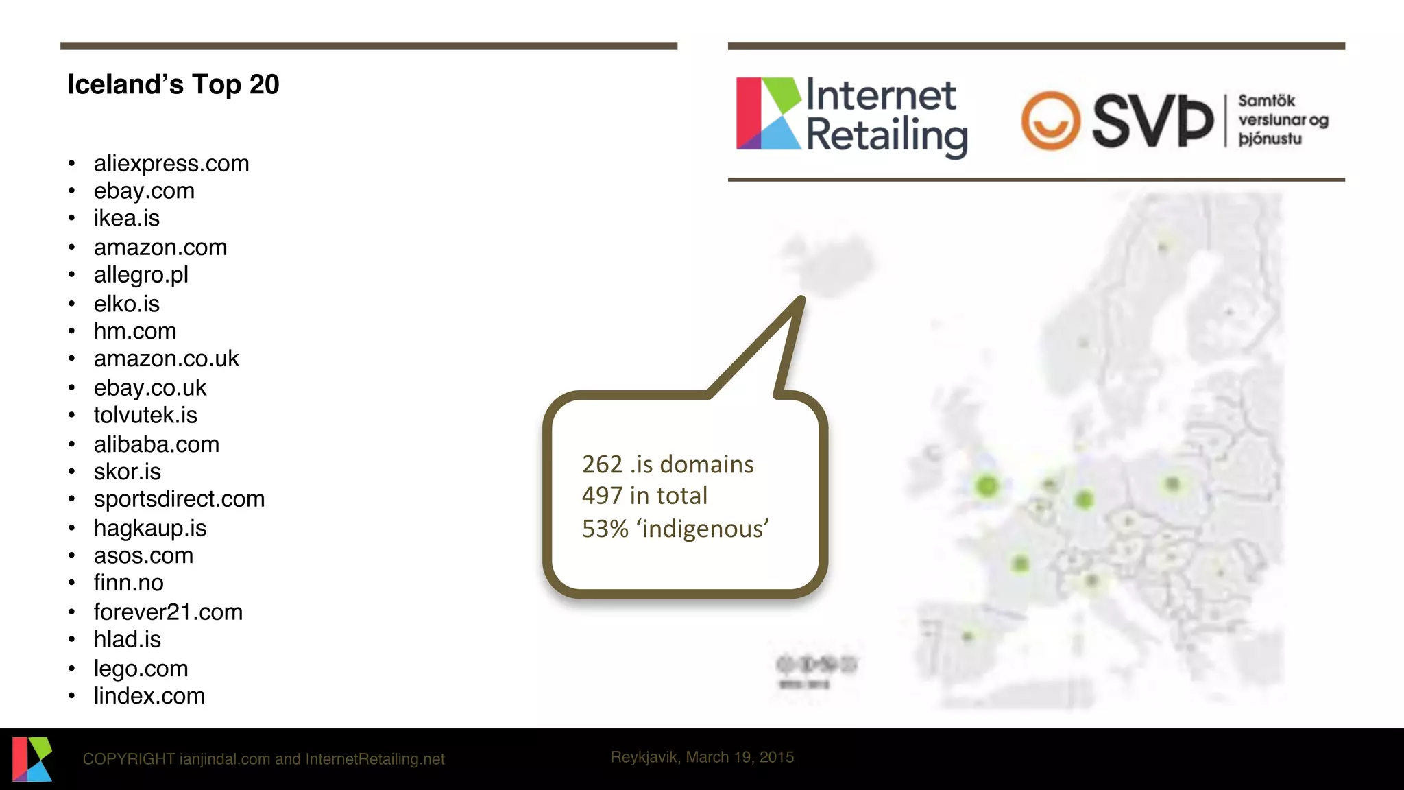 COPYRIGHT ianjindal.com and InternetRetailing.net Reykjavik, March 19, 2015
Iceland’s Top 20
•  aliexpress.com
•  ebay.com
•  ikea.is
•  amazon.com
•  allegro.pl
•  elko.is
•  hm.com
•  amazon.co.uk
•  ebay.co.uk
•  tolvutek.is
•  alibaba.com
•  skor.is
•  sportsdirect.com
•  hagkaup.is
•  asos.com
•  ﬁnn.no
•  forever21.com
•  hlad.is
•  lego.com
•  lindex.com
12621.is1domains1
14971in1total1
153%1‘indigenous’1
 
