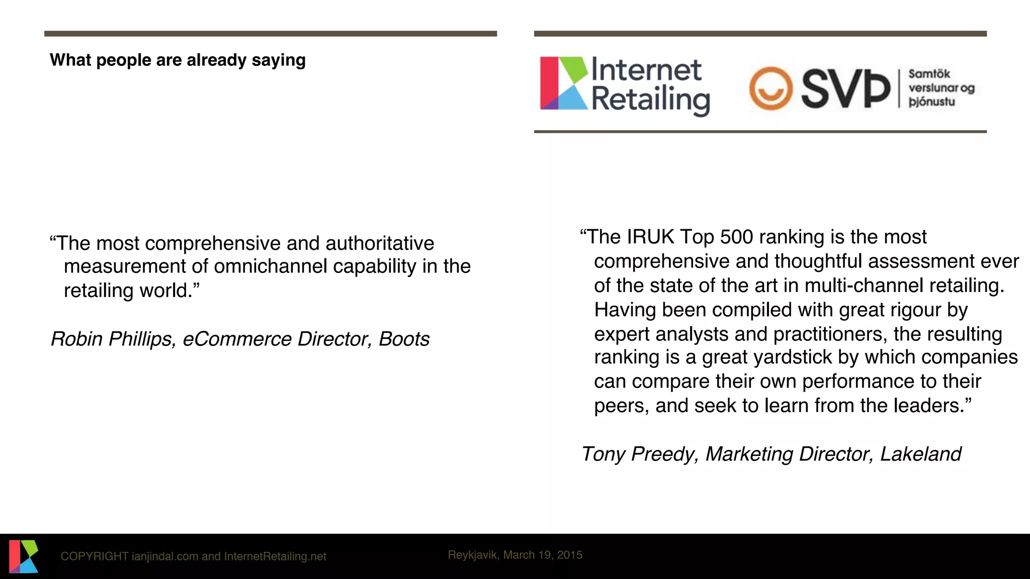 COPYRIGHT ianjindal.com and InternetRetailing.net Reykjavik, March 19, 2015
What people are already saying
“The most comprehensive and authoritative
measurement of omnichannel capability in the
retailing world.”
Robin Phillips, eCommerce Director, Boots
“The IRUK Top 500 ranking is the most
comprehensive and thoughtful assessment ever
of the state of the art in multi-channel retailing.
Having been compiled with great rigour by
expert analysts and practitioners, the resulting
ranking is a great yardstick by which companies
can compare their own performance to their
peers, and seek to learn from the leaders.”
Tony Preedy, Marketing Director, Lakeland
 
