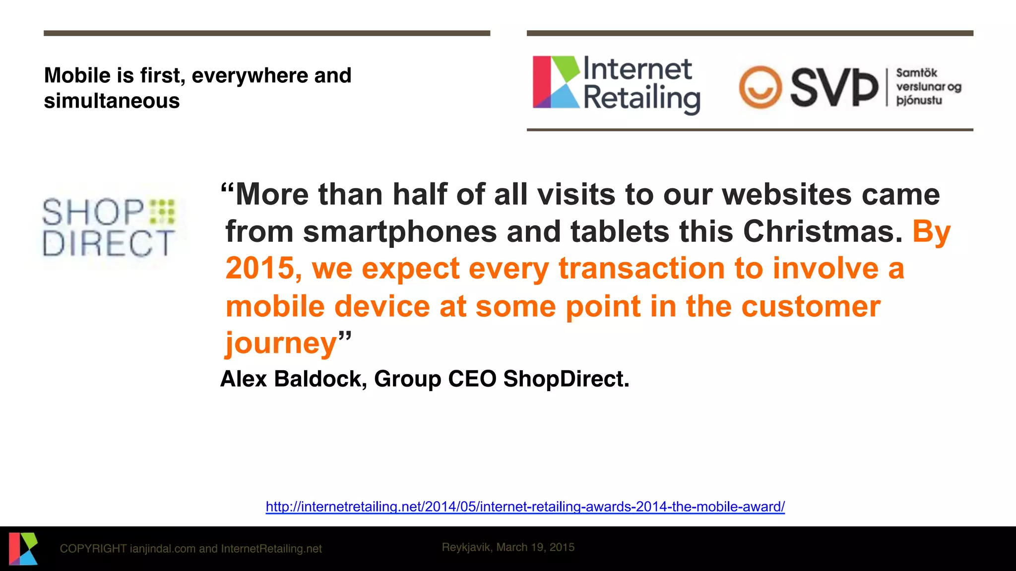 COPYRIGHT ianjindal.com and InternetRetailing.net Reykjavik, March 19, 2015
Mobile is ﬁrst, everywhere and
simultaneous
“More than half of all visits to our websites came
from smartphones and tablets this Christmas. By
2015, we expect every transaction to involve a
mobile device at some point in the customer
journey”
Alex Baldock, Group CEO ShopDirect.
http://internetretailing.net/2014/05/internet-retailing-awards-2014-the-mobile-award/
 