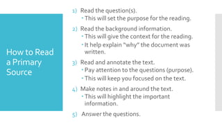 How to Read
a Primary
Source
1) Read the question(s).
 This will set the purpose for the reading.
2) Read the background information.
 This will give the context for the reading.
 It help explain “why” the document was
written.
3) Read and annotate the text.
 Pay attention to the questions (purpose).
 This will keep you focused on the text.
4) Make notes in and around the text.
 This will highlight the important
information.
5) Answer the questions.
 