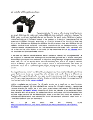 ps2 controller with its rocking beneficent




                                      Two versions in the PS3 were on offer at some time of launch i.e.
one simple 20GB hard disk model and the other 60GB disk drive model with a bit of extra features. The
20 GB model hasn't been launched in Europe and Oceania. The launch on the PS3 triggered various
cases of violence one of the buyers because of low provision on its opening. Today you can find five
versions on the PS3 on the market which might be referenced because of the sizes of their total hard
drives i.e. the 20GB version, 40GB version, 60GB version, 80 GB version along with 160GB version. All
packages comprise of one Dual shock 3 controller a treadmill and also two six axis controllers, a mini
USB and USB cable, video/audio output, one Ethernet cable and another power cable. The models offer
the formats with the earlier versions of PlayStation just like the PS along with the ps2 controller, but it
has diminished with generate of newer versions.

In the event you take into consideration that the first PlayStation Memory Card only agreed to be 128
KB, as opposed to 8MB and 32MB models you can acquire today, you'll be able to discover how a great
deal more you possibly can store with them, in comparison. Using the larger storage capacity and faster
access rates, you can find by with fewer purchases of storage area, even if you ought to take into
account that today's games may take extra space on account of enhancements that were made. For
people who would like to save their in-game progress, having enough safe-keeping is really a major
concern.

You may still clean out memory and delete files, exactly do on your hard drive hard disk drive, to release
space. Furthermore, there are various those who will copy and transfer files to a different one
PlayStation Memory Card to allow for freer space about the same storage card. By properly managing
your files, you may enjoy extra space and faster data transmission to handle data-intensive games which
have been generated for the memory card ps2.

Utilizing remarkable new technology, The HD Loader permits you to install and run your Playstation
2(TM) games from a tough disk drive linked with your console. The HD Loader is actually a revolutionary
computer program that enables one to store games on any modern high capacity IDE Hard disk drive
linked with your ps2 network adapter. You will install, delete and take care of your games and files on
your own HDD with only a phone. The straightforward and spontaneous multi lingual graphical user
interface allows easy selection and variety of files stored in your hard disk. Games are performed at
lightning speed and accessed from the HDD; you should not put in your game disc. Simply launch HD
Loader and choose the sport you want to play.

Ref:       I        get        this    article      from      the         following         source
http://ps2controller.newsvine.com/_news/2012/05/04/11530895-ps2-controller-with-its-rocking-
beneficent
 