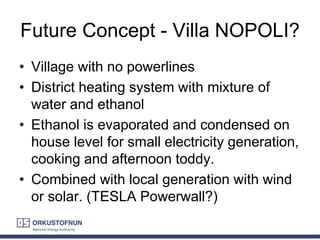 Future Concept - Villa NOPOLI?
• Village with no powerlines
• District heating system with mixture of
water and ethanol
• Ethanol is evaporated and condensed on
house level for small electricity generation,
cooking and afternoon toddy.
• Combined with local generation with wind
or solar. (TESLA Powerwall?)
 