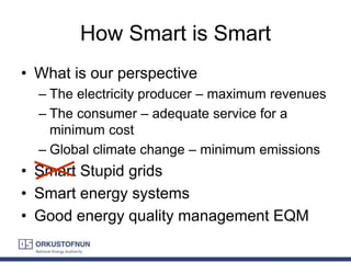 How Smart is Smart
• What is our perspective
– The electricity producer – maximum revenues
– The consumer – adequate service for a
minimum cost
– Global climate change – minimum emissions
• Smart Stupid grids
• Smart energy systems
• Good energy quality management EQM
 