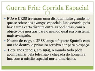  EUA e URSS travaram uma disputa muito grande no
que se refere aos avanços espaciais. Isso ocorria, pois
havia uma certa disputa entre as potências, com o
objetivo de mostrar para o mundo qual era o sistema
mais avançado.
 No ano de 1957, a URSS lança o foguete Sputnik com
um cão dentro, o primeiro ser vivo a ir para o espaço.
 Doze anos depois, em 1969, o mundo todo pôde
acompanhar pela televisão a chegada do homem a
lua, com a missão espacial norte-americana.
Guerra Fria: Corrida Espacial
 