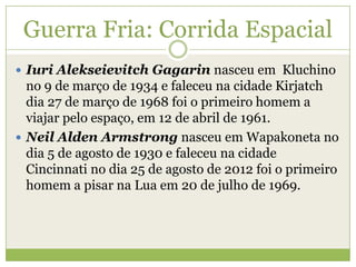  Iuri Alekseievitch Gagarin nasceu em Kluchino
no 9 de março de 1934 e faleceu na cidade Kirjatch
dia 27 de março de 1968 foi o primeiro homem a
viajar pelo espaço, em 12 de abril de 1961.
 Neil Alden Armstrong nasceu em Wapakoneta no
dia 5 de agosto de 1930 e faleceu na cidade
Cincinnati no dia 25 de agosto de 2012 foi o primeiro
homem a pisar na Lua em 20 de julho de 1969.
Guerra Fria: Corrida Espacial
 