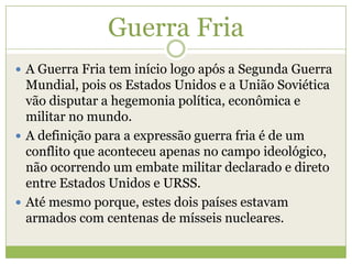 Guerra Fria
 A Guerra Fria tem início logo após a Segunda Guerra
Mundial, pois os Estados Unidos e a União Soviética
vão disputar a hegemonia política, econômica e
militar no mundo.
 A definição para a expressão guerra fria é de um
conflito que aconteceu apenas no campo ideológico,
não ocorrendo um embate militar declarado e direto
entre Estados Unidos e URSS.
 Até mesmo porque, estes dois países estavam
armados com centenas de mísseis nucleares.
 