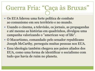 Guerra Fria: “Caça às Bruxas”
 Os EUA liderou uma forte política de combate
ao comunismo em seu território e no mundo.
 Usando o cinema, a televisão, os jornais, as propagandas
e até mesmo as histórias em quadrinhos, divulgou uma
campanha valorizando o "american way of life".
 O Macartismo, comandado pelo senador republicano
Joseph McCarthy, perseguiu muitas pessoas nos EUA.
 Essa ideologia também chegava aos países aliados dos
EUA, como uma forma de identificar o socialismo com
tudo que havia de ruim no planeta.
 