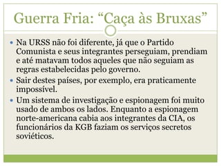 Guerra Fria: “Caça às Bruxas”
 Na URSS não foi diferente, já que o Partido
Comunista e seus integrantes perseguiam, prendiam
e até matavam todos aqueles que não seguiam as
regras estabelecidas pelo governo.
 Sair destes países, por exemplo, era praticamente
impossível.
 Um sistema de investigação e espionagem foi muito
usado de ambos os lados. Enquanto a espionagem
norte-americana cabia aos integrantes da CIA, os
funcionários da KGB faziam os serviços secretos
soviéticos.
 