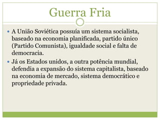 Guerra Fria
 A União Soviética possuía um sistema socialista,
baseado na economia planificada, partido único
(Partido Comunista), igualdade social e falta de
democracia.
 Já os Estados unidos, a outra potência mundial,
defendia a expansão do sistema capitalista, baseado
na economia de mercado, sistema democrático e
propriedade privada.
 