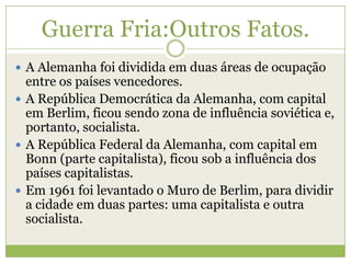 Guerra Fria:Outros Fatos.
 A Alemanha foi dividida em duas áreas de ocupação
entre os países vencedores.
 A República Democrática da Alemanha, com capital
em Berlim, ficou sendo zona de influência soviética e,
portanto, socialista.
 A República Federal da Alemanha, com capital em
Bonn (parte capitalista), ficou sob a influência dos
países capitalistas.
 Em 1961 foi levantado o Muro de Berlim, para dividir
a cidade em duas partes: uma capitalista e outra
socialista.
 