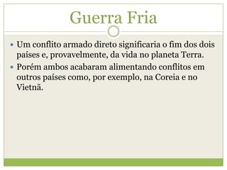 Guerra Fria
 Um conflito armado direto significaria o fim dos dois
países e, provavelmente, da vida no planeta Terra.
 Porém ambos acabaram alimentando conflitos em
outros países como, por exemplo, na Coreia e no
Vietnã.
 