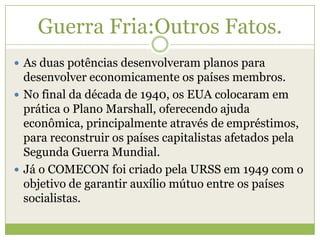 Guerra Fria:Outros Fatos.
 As duas potências desenvolveram planos para
desenvolver economicamente os países membros.
 No final da década de 1940, os EUA colocaram em
prática o Plano Marshall, oferecendo ajuda
econômica, principalmente através de empréstimos,
para reconstruir os países capitalistas afetados pela
Segunda Guerra Mundial.
 Já o COMECON foi criado pela URSS em 1949 com o
objetivo de garantir auxílio mútuo entre os países
socialistas.
 