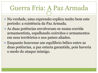 Guerra Fria: A Paz Armada
 Na verdade, uma expressão explica muito bem este
período: a existência da Paz Armada.
 As duas potências envolveram-se numa corrida
armamentista, espalhando exércitos e armamentos
em seus territórios e nos países aliados.
 Enquanto houvesse um equilíbrio bélico entre as
duas potências, a paz estaria garantida, pois haveria
o medo do ataque inimigo.
 