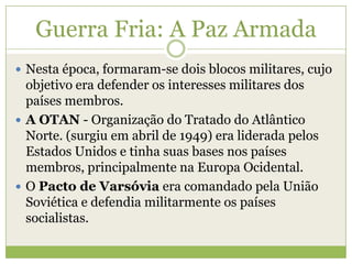 Guerra Fria: A Paz Armada
 Nesta época, formaram-se dois blocos militares, cujo
objetivo era defender os interesses militares dos
países membros.
 A OTAN - Organização do Tratado do Atlântico
Norte. (surgiu em abril de 1949) era liderada pelos
Estados Unidos e tinha suas bases nos países
membros, principalmente na Europa Ocidental.
 O Pacto de Varsóvia era comandado pela União
Soviética e defendia militarmente os países
socialistas.
 