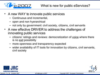What is new for public eServices? A new WAY to innovate public services Continuous and incremental,  open and non hyerarchical not only by government: civil society, citizens, civil servants  A new effective DRIVER to address the challenges of innovating public services citizens’ ratings and reviews: democratization of  voice  where there is no  exit  possibility more openness and transparency expected wider availability of IT tools for innovation by citizens, civil servants, civil society  