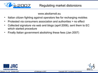 Regulating market distorsions www.aboliamoli.eu Italian citizen fighting against operators fee for recharging mobiles Protested via consumers association and authorities > no effect Collected signature via web and blogs (april 2006), sent them to EC which started procedure Finally Italian government abolishing these fees (Jan 2007) 