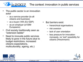 The context: innovation in public services The public sector is an innovation actor as a service provider (to all citizens and business)  as a buyer (16% EU GDP) as an employer (of 50M Europeans) Civil society traditionally seen as “extension ladder” Need to innovate public services likely to grow in the future (due to budget restrictions, increased citizens expectations, multiculturality, ageing, etc.) But barriers exist: hierarchical organisations risk aversion lack of user orientation less pressure for innovation: monopoly, no “exit” possibility for citizens (Hirschmann) 