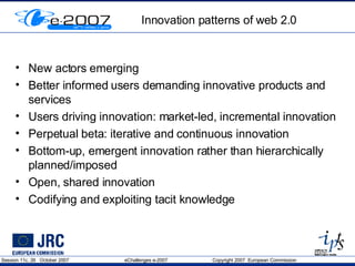 Innovation patterns of web 2.0 New actors emerging Better informed users demanding innovative products and services  Users driving innovation: market-led, incremental innovation Perpetual beta: iterative and continuous innovation  Bottom-up, emergent innovation rather than hierarchically planned/imposed  Open, shared innovation  Codifying and exploiting tacit knowledge  