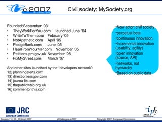 Civil society: MySociety.org Founded: September ‘03 TheyWorkForYou.com launched June ‘04 WriteToThem.com February ‘05 NotApathetic.com April ‘05 PledgeBank.com June ‘05 HearFromYourMP.com November ‘05 Petitions.pm.gov.uk  November ‘06 FixMyStreet.com March ‘07 And other sites launched by the “developers network”: planningalerts.com directionlessgov.com  journa-list.com  thepublicwhip.org.uk commentonthis.com New actor: civil society perpetual beta  continuous innovation,  Incremental innovation (usability, agility) open innovation (source, API) networks, not hyerarchy Based on public data 