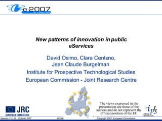 New patterns of innovation in public eServices David Osimo, Clara Centeno, Jean Claude Burgelman  Institute for Prospective Technological Studies European Commission - Joint Research Centre The views expressed in the presentation are those of the authors and do not represent the official position of the EC 