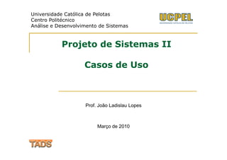 Universidade Católica de Pelotas
Centro Politécnico
Análise e Desenvolvimento de Sistemas



           Projeto de Sistemas II

                    Casos de Uso



                    Prof. João Ladislau Lopes



                         Março de 2010
 