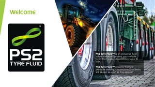 Welcome
PS2 Tyre Fluid™ is an industrial fluid
solution that will protect your vehicle
tyre’s from leaks, blowouts and wear &
tear.
PS2 Tyre Fluid™ ensures that tyre
pressure stability is maintained and leaks
are sealed as soon as they appear.
 