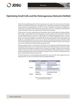 White Paper
WEBSITE: www.jdsu.com/test
Optimizing Small Cells and the Heterogeneous Network (HetNet)
Small cells are proliferating and investment is growing in every aspect. So are the various new business
models surrounding the technology—managed services maintaining the HetNet are being pitched to
various operators on a global basis. In the UK, for instance, Vodafone and O2 agreed to collapse their
cell sites into one network. RAN sharing is becoming common practice, creating macrocell and future
small-cell backhaul infrastructure opportunities shared between operators.
Cable operators’ assets are well positioned to bring unique value to mobile operators seeking to deploy,
fill coverage, or data offload with the development of a small-cell offer, with Time Warner Cable and
Comcast showing interest in this space. Virgin Media UK is already offering small-cells-as-a-service
and this will be an interesting space to watch going forward. With the added benefits that small cells
bring, new charging and policy mechanisms are also being introduced. More importantly, with
backhaul costs to small cells the same as to macrocells, the cost benefit rests heavily on backhaul. With
this in mind, backhaul sharing is moving from an initial thought to definitive business case, and these
are just a few of the business models that have sprung up to date.
Taking a snapshot of the news in the small-cell industry, 2012 wrapped up with Informa’s latest report
showing that almost 98 percent of mobile operators believe that small cells are key to the future of their
mobile networks with capacity coming to the fore. In Europe, for example, Vodafone Greece launched
a location-based service driven by indoor picocells which whitelists traffic generated indoors, and this
will be an interesting market to watch, not least for the impact of macro-economic conditions but in the
value-add that location-based services provide.
On the pricing front, some interesting pricing models have come to the fore. These range from free to
high upfront fees, as shown in the Informa Telecoms & Media table below.
Table1.Pricingmodelsforfemtocellservices.
Source:InformaTelecoms&Media
Market PricingModel DeploymentExamples
Consumer
Add-onsforunlimitedcalling MoldTelecom,Sprint,Optus
Freefemtocell Softbank,Vodafone(GR),SFR
Lowupfrontfee Vodafone(UK)
Highupfrontfee Vodafone(Italy,Hungary),Verizon
Monthlyfee Sprint,Movistar,NTTDoCoMo
Enterprise Highupfrontfee Alloperators
 