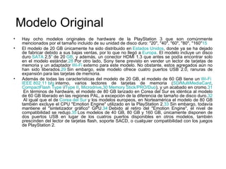 Modelo Original Hay ocho modelos originales de hardware de la PlayStation 3 que son comúnmente mencionados por el tamaño incluido de su unidad de disco duro: "20", "40", "60", "80", "160" 15 El modelo de 20 GB únicamente ha sido distribuido en  Estados  Unidos , donde ya se ha dejado de fabricar debido a sus bajas ventas, por lo que no llegó a  Europa . El modelo incluye un disco duro  SATA  2,5 "  de 20  GB , y además, un conector HDMI 1.3 que antes se podía encontrar solo en el modelo estándar. 28  Por otro lado, Sony tiene previsto en vender un lector de tarjetas de memoria y un adaptador  Wi - Fi  externo para este modelo. No obstante, estos agregados aún no han sido liberados. 29  Sin embargo, este modelo ofrece cuatro puertos USB 2.0, ranuras de expansión para las tarjetas de memoria. Además de todas las características del modelo de 20 GB, el modelo de 60 GB tiene un  Wi - Fi   IEEE  802.11   b / g  interno, varios lectores de tarjetas de memoria ( SD / MultiMediaCard , CompactFlash   Type  I / Type  II ,  Microdrive , 30   Memory   Stick /PRO/ Duo ), y un acabado en cromo. 31  En términos de hardware, el modelo de 80 GB lanzado en Corea del Sur es idéntica al modelo de 60 GB liberado en las regiones PAL, a excepción de la diferencia de tamaño de disco duro. 32  Al igual que el de  Corea  del  Sur  y los modelos europeos, en Norteamérica el modelo de 80 GB también excluye el CPU "Emotion Engine" utilizado en la PlayStation 2. 33  Sin embargo, todavía mantiene el "sintetizador gráfico" GPU. 34  Debido al retiro del "Emotion Engine", el nivel de compatibilidad se redujo. 35  Los modelos de 40 GB, 80 GB y 160 GB, únicamente disponen de dos puertos USB en lugar de los cuatros puertos disponibles en otros modelos, también prescinden del lector de tarjetas flash, soporte SACD, o cualquier compatibilidad con los juegos de PlayStation 2. 