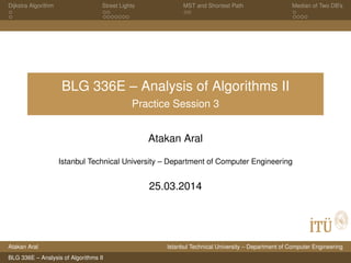 Dijkstra Algorithm Street Lights MST and Shortest Path Median of Two DB’s
BLG 336E – Analysis of Algorithms II
Practice Session 3
Atakan Aral
Istanbul Technical University – Department of Computer Engineering
25.03.2014
Atakan Aral Istanbul Technical University – Department of Computer Engineering
BLG 336E – Analysis of Algorithms II
 