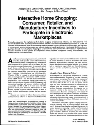 Joseph Alba, John Lynch, Barton Weitz, Chris Janiszewski, 
Richard Lutz, Alan Sawyer, & Stacy Wood 
Interactive Home Shopping: 
Consumer, Retailer, and 
Manufacturer Incentives to 
Participate in Electronic 
Marketplaces 
The authors examine the implications of electronic shopping for consumers, retailers, and manufacturers. They 
assume that near-term technological developments will offer consumers unparalleled opportunities to locate and 
compare product offerings. They examine these advantages as a function of typical consumer goals and the types 
of products and services being sought and offer conclusions regarding consumer incentives and disincentives to 
purchase through interactive home shopping vis-a-vis traditional retail formats. The authors discuss implications for 
industry structure as they pertain to competition among retailers, competition among manufacturers, and 
retailer-manufacturer relationships. 
Aconfluence of technological, economic, and cultural 
forces has made possible a new and revolutionary 
distribution channel known generically as interactive 
home shopping (IHS). Although only in its infancy, IHS has 
the potential to change fundamentally the manner in which 
people shop as well as the structure of the consumer goods 
and retail industries. Projections about the diffusion of IHS 
are sometimes breathtaking: Forecasts of IHS sales range 
from $5 billion to $300 billion by the year 2000 (Reda 1995; 
Wilensky 1995). In contrast to such projections, current 
sales are barely perceptible. Internet sales in 1996 were esti-mated 
at $500 million—less than 1% of all nonstore shop-ping 
(Schiesel 1997). Combining Internet, other online ser-vices, 
television home shopping, CD-ROM catalogs, and 
conventional catalogs, all nonstore retailing combined 
accounts for only 5% to 10% of all retail sales, with little 
growth in recent years. Therefore, IHS will need to offer 
benefits superior to current nonstore channels in order to 
realize the more ambitious sales forecasts that have been set 
for it. 
Our goal is to examine the effects of consumer, retailer, 
and manufacturer behavior on the diffusion of IHS and the 
Joseph Alba is Holloway Professor of Entrepreneurship, University of 
Florida. John Lynch is Hanes Corporation Foundation Professor of Busi-ness 
Administration, Duke University. Barton Weitz is JCPenney Eminent 
Scholar of Marketing, Chris Janiszewski is Associate Professor of Market-ing, 
Richard Lutz and Alan Sawyer are Professors of Marketing, and Stacy 
Wood is a doctoral candidate in Marketing, University of Florida. The 
authors gratefully acknowledge the support of the IBM Retail Group, espe-cially 
Dan Hopping and Dan Sweeney. The views expressed in the article 
represent those of the authors. 
impact this new retail format could have on the retail indus-try. 
In the first half we analyze the demand-side issues, 
examining what IHS offers consumers that could motivate 
them to alter their present shopping behavior. In the second 
half we examine the impact of this new channel on industry 
structure and the competitive positioning of individual 
firms. 
interactive Home Shopping Defined 
In defining IHS, we conceptualize interactivity as a contin-uous 
construct capturing the quality of two-way communi-cation 
between two parties. (For an elaborated treatment of 
interactivity in the context of electronic media, see Hoffman 
and Novak 1996.) In the case of IHS, the parties are the 
buyer and seller. The two dimensions of interactivity are 
response time and response contingency. Because IHS 
involves electronic communication, the response can be 
immediate—similar to the response time in face-to-face 
communications. Response contingency is the degree to 
which the response by one party is a function of the response 
made by the other party. We use the term home merely to 
indicate that the customer can engage in this interaction in a 
location other than a store. Figure 1 illustrates a somewhat 
futuristic form of IHS. 
The scenario portrayed in Figure 1 is highly interactive. 
Judy, the consumer, using an electronic shopper, BOB, can 
specify the type of merchandise sought and then screen the 
located alternatives to develop a smaller set of options that 
she can view in detail. The interaction requires the parties to 
query each other's databases. In contrast, this level of inter-activity 
and selection is not available from current Internet 
retail sites, which function as an unwieldy collection of elec- 
38 / Journal of Marketing, July 1997 
Journal of Marketing 
Vol. 61 (July 1997), 38-53 
 