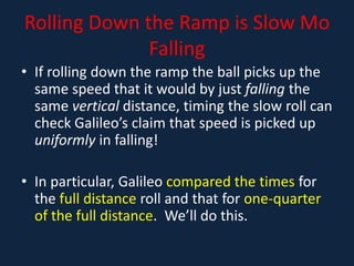 Rolling Down the Ramp is Slow Mo
Falling
• If rolling down the ramp the ball picks up the
same speed that it would by just falling the
same vertical distance, timing the slow roll can
check Galileo’s claim that speed is picked up
uniformly in falling!
• In particular, Galileo compared the times for
the full distance roll and that for one-quarter
of the full distance. We’ll do this.
 
